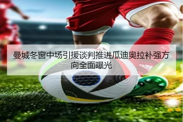 曼城冬窗中场引援谈判推进瓜迪奥拉补强方向全面曝光